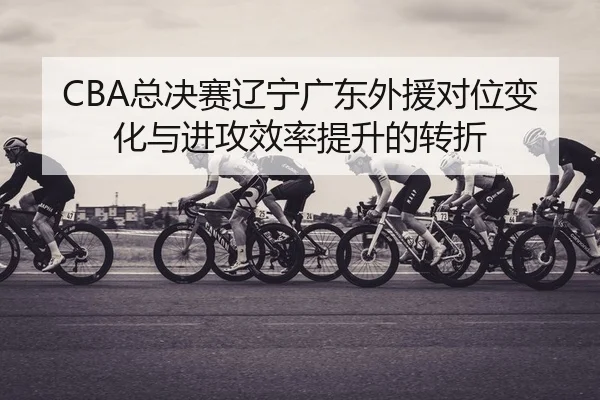 CBA总决赛辽宁广东外援对位变化与进攻效率提升的转折